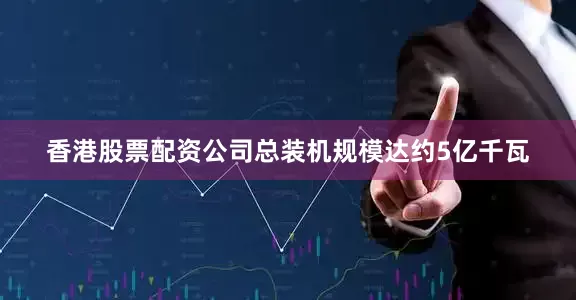 香港股票配资公司总装机规模达约5亿千瓦