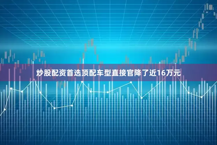 炒股配资首选顶配车型直接官降了近16万元