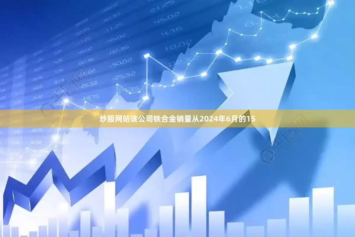 炒股网站该公司铁合金销量从2024年6月的15