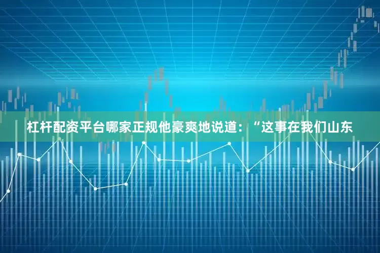 杠杆配资平台哪家正规他豪爽地说道：“这事在我们山东