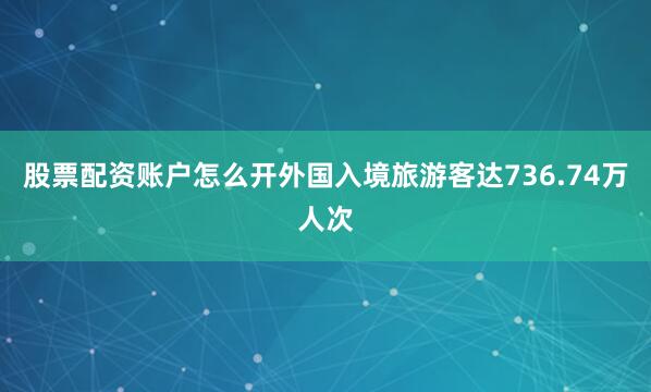 股票配资账户怎么开外国入境旅游客达736.74万人次