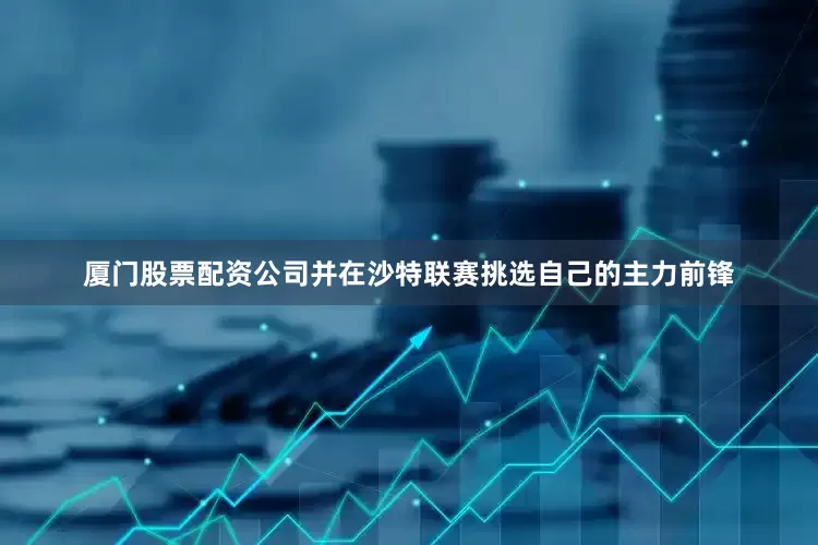 厦门股票配资公司并在沙特联赛挑选自己的主力前锋