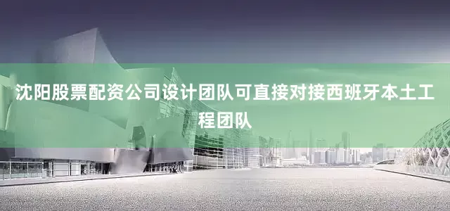 沈阳股票配资公司设计团队可直接对接西班牙本土工程团队