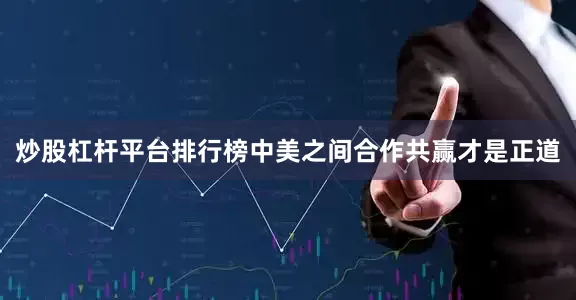 炒股杠杆平台排行榜中美之间合作共赢才是正道
