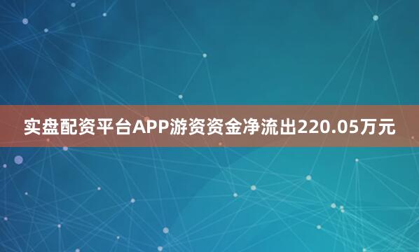 实盘配资平台APP游资资金净流出220.05万元
