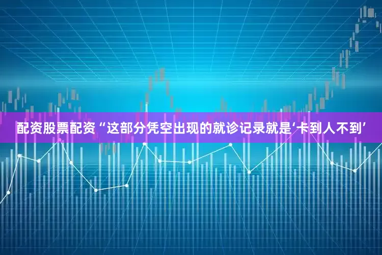 配资股票配资“这部分凭空出现的就诊记录就是‘卡到人不到’
