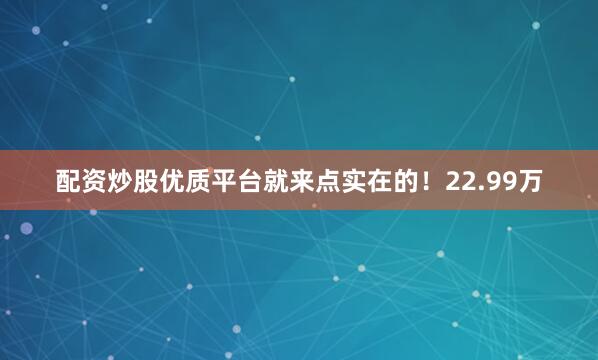 配资炒股优质平台就来点实在的！22.99万